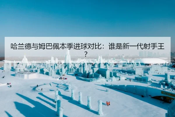 哈兰德与姆巴佩本季进球对比：谁是新一代射手王？